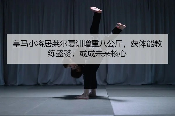 皇马小将居莱尔夏训增重八公斤，获体能教练盛赞，或成未来核心